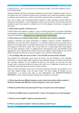 ENGLISH FOR INTERVIEWS	

                         	

                          GRADE: INTERMEDIATE

CAPÍTULO VI – TOP 12 QUESTIONS AND SOME MORE / AS TOP 12 PERGUNTAS
E OUTRAS MAIS
Algumas perguntas são feitas com bastante frequência em entrevistas. Compilamos aqui as top 12 e
em seguida você verá as melhores técnicas para se responder a elas. Estude essas questões e prepare
as respostas antes da entrevista. Lembre-se de manter as respostas breves, relevantes e concisas.
Caso você se depare com uma pergunta difícil, mantenha a calma, não fique de forma defensiva,
reflita antes de responder, e o mais importante de tudo: seja você mesma! As entrevistas mais bem
sucedidas sempre foram quando o candidato esteve livre de qualquer nervosismo e conseguiu ser
ele mesmo!
1. Tell me about yourself. / Me fale de você.
O entrevistador está tentando te conhecer e traçar um perfil inicial sobre a sua pessoa. Identifique
suas principais características e fale delas. Descreva suas qualificações, sua experiência professional
e principais habilidades, enfatizando as que sejam relevantes à vaga almejada.
2. Tell me about your 3 greatest achievements. / Fale sobre suas 3 maiores realizações.
Escolha as realizações que sejam relacionadas ao trabalho e prefira as recentes. Identifique as
habilidades que você usou para consegui-las e os resultados positivos que elas geraram para a
empresa. Por exemplo: One of my greatest achievements was to reduce the communication cost of
the company by USD 200 K yearly. This was the result of a 3 month project that I lead together
with two other colleagues, where we mapped all the communication costs, and identified saving
opportunities, and re-negotiated the contract with the main supplier, which brought us not only the
financial savings, but also gave us some extra perks such as some free mobile phones.
3. Are you happy with your career to date? / Você está feliz com sua carreira até hoje?
Essa pergunta está relacionada a auto estima da pessoa, sua auto-confiança e suas aspirações
profissionais. A resposta ideal é SIM, seguida de uma explicação do que te faz feliz na sua carreira
até o presente momento. Se você estagnou um pouco na sua carreira, ou sente que está indo
devagar, então é interessante elaborar um pouco mais sobre isso. O importante é mostrar que você
tem energia e garra para seguir em frente e avançar no futuro.
Nunca se mostre pessimista, frases como 'O mercado está muito ruim para essa profissão', ou 'O
meu chefe implica comigo e não me deixa crescer', 'Os meus colegas de trabalho são uns
incompetentes e eu preciso fazer tudo no meu departamento' são TERMINANTEMENTE
PROIBIDOS e vão te excluir da seleção. Ninguém quer contratar um reclamão!


4. Tell me about the most difficult situation you have had to face and how did you tackle it. /
Me fale da situação mais difícil que você já se deparou e como você o encarou.


5. What do you like about your present job?/ O que você gosta no seu atual emprego?


6. What do you dislike about your present job? / O que você não gosta no seu atual emprego?


7. What are your strengths? / Quais os seus pontos fortes?


8. What is your greatest weakness? / Quais seus maiores pontos fracos?
 PAGE 13 OF 25	

                                  	

 