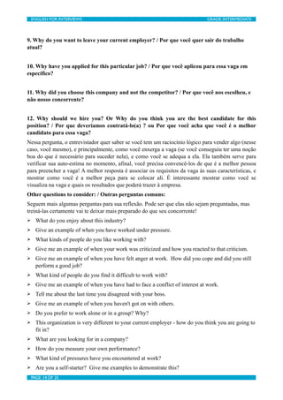 ENGLISH FOR INTERVIEWS	

                       	

                          GRADE: INTERMEDIATE




9. Why do you want to leave your current employer? / Por que você quer sair do trabalho
atual?


10. Why have you applied for this particular job? / Por que você aplicou para essa vaga em
específico?


11. Why did you choose this company and not the competitor? / Por que você nos escolheu, e
não nosso concorrente?


12. Why should we hire you? Or Why do you think you are the best candidate for this
position? / Por que deveríamos contratá-lo(a) ? ou Por que você acha que você é o melhor
candidato para essa vaga?
Nessa pergunta, o entrevistador quer saber se você tem um raciocínio lógico para vender algo (nesse
caso, você mesmo), e principalmente, como você enxerga a vaga (se você conseguiu ter uma noção
boa do que é necessário para suceder nela), e como você se adequa a ela. Ela também serve para
verificar sua auto-estima no momento, afinal, você precisa convencê-los de que é a melhor pessoa
para preencher a vaga! A melhor resposta é associar os requisitos da vaga às suas características, e
mostrar como você é a melhor peça para se colocar ali. É interessante mostrar como você se
visualiza na vaga e quais os resultados que poderá trazer à empresa.
Other questions to consider: / Outras perguntas comuns:
Seguem mais algumas perguntas para sua reflexão. Pode ser que elas não sejam preguntadas, mas
treiná-las certamente vai te deixar mais preparado do que seu concorrente!
Ø     What do you enjoy about this industry?
Ø     Give an example of when you have worked under pressure.
Ø     What kinds of people do you like working with?
Ø     Give me an example of when your work was criticized and how you reacted to that criticism.
Ø     Give me an example of when you have felt anger at work. How did you cope and did you still
       perform a good job?
Ø     What kind of people do you find it difficult to work with?
Ø     Give me an example of when you have had to face a conflict of interest at work.
Ø     Tell me about the last time you disagreed with your boss.
Ø     Give me an example of when you haven't got on with others.
Ø     Do you prefer to work alone or in a group? Why?
Ø     This organization is very different to your current employer - how do you think you are going to
       fit in?
Ø     What are you looking for in a company?
Ø     How do you measure your own performance?
Ø     What kind of pressures have you encountered at work?
Ø     Are you a self-starter? Give me examples to demonstrate this?
     PAGE 14 OF 25	

                                	

 