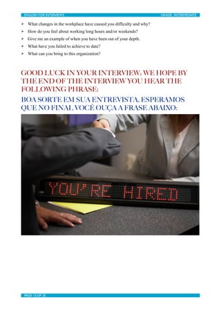 ENGLISH FOR INTERVIEWS	

                     	

                     GRADE: INTERMEDIATE

Ø     What changes in the workplace have caused you difficulty and why?
Ø     How do you feel about working long hours and/or weekends?
Ø     Give me an example of when you have been out of your depth.
Ø     What have you failed to achieve to date?
Ø     What can you bring to this organization?



GOOD LUCK IN YOUR INTERVIEW; WE HOPE BY
THE END OF THE INTERVIEW YOU HEAR THE
FOLLOWING PHRASE:
BOA SORTE EM SUA ENTREVISTA, ESPERAMOS
QUE NO FINAL VOCÊ OUÇA A FRASE ABAIXO:




     PAGE 15 OF 25	

                              	

 