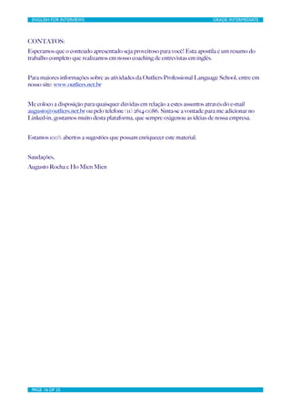 ENGLISH FOR INTERVIEWS	

                        	

                         GRADE: INTERMEDIATE




CONTATOS:
Esperamos que o conteúdo apresentado seja proveitoso para você! Esta apostila é um resumo do
trabalho completo que realizamos em nosso coaching de entrevistas em inglês.


Para maiores informações sobre as atividades da Outliers Professional Language School, entre em
nosso site: www.outliers.net.br


Me coloco a disposição para quaisquer dúvidas em relação a estes assuntos através do e-mail
augusto@outliers.net.br ou pelo telefone (11) 2614-0086. Sinta-se a vontade para me adicionar no
Linked-in, gostamos muito desta plataforma, que sempre oxigenou as idéias de nossa empresa.


Estamos 100% abertos a sugestões que possam enriquecer este material.


Saudações,
Augusto Rocha e Ho Mien Mien




 PAGE 16 OF 25	

                                 	

 