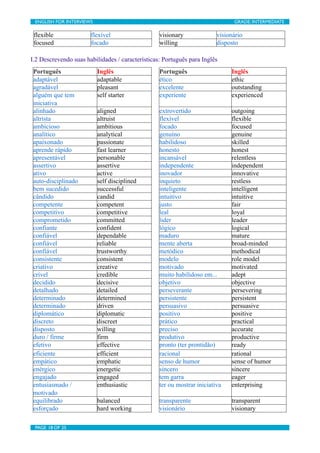 ENGLISH FOR INTERVIEWS	

                        	

                          GRADE: INTERMEDIATE

 flexible               flexível                  visionary              visionário
 focused                focado                    willing                disposto

I.2 Descrevendo suas habilidades / características: Português para Inglês
 Português                   Inglês               Português                   Inglês
 adaptável                   adaptable            ético                       ethic
 agradável                   pleasant             excelente                   outstanding
 alguém que tem              self starter         experiente                  experienced
 iniciativa
 alinhado                    aligned              extrovertido                outgoing
 altrísta                    altruist             flexível                    flexible
 ambicioso                   ambitious            focado                      focused
 analítico                   analytical           genuíno                     genuine
 apaixonado                  passionate           habilidoso                  skilled
 aprende rápido              fast learner         honesto                     honest
 apresentável                personable           incansável                  relentless
 assertivo                   assertive            independente                independent
 ativo                       active               inovador                    innovative
 auto-disciplinado           self disciplined     inquieto                    restless
 bem sucedido                successful           inteligente                 intelligent
 cândido                     candid               intuitivo                   intuitive
 competente                  competent            justo                       fair
 competitivo                 competitive          leal                        loyal
 comprometido                committed            lider                       leader
 confiante                   confident            lógico                      logical
 confiável                   dependable           maduro                      mature
 confiável                   reliable             mente aberta                broad-minded
 confiável                   trustworthy          metódico                    methodical
 consistente                 consistent           modelo                      role model
 criativo                    creative             motivado                    motivated
 crível                      credible             muito habilidoso em...      adept
 decidido                    decisive             objetivo                    objective
 detalhado                   detailed             perseverante                persevering
 determinado                 determined           persistente                 persistent
 determinado                 driven               persuasivo                  persuasive
 diplomático                 diplomatic           positivo                    positive
 discreto                    discreet             prático                     practical
 disposto                    willing              preciso                     accurate
 duro / firme                firm                 produtivo                   productive
 efetivo                     effective            pronto (ter prontidão)      ready
 eficiente                   efficient            racional                    rational
 empático                    emphatic             senso de humor              sense of humor
 enérgico                    energetic            sincero                     sincere
 engajado                    engaged              tem garra                   eager
 entusiasmado /              enthusiastic         ter ou mostrar iniciativa   enterprising
 motivado
 equilibrado                 balanced             transparente                transparent
 esforçado                   hard working         visionário                  visionary

 PAGE 18 OF 25	

                                 	

 