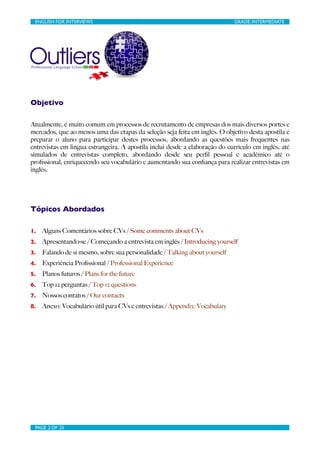 ENGLISH FOR INTERVIEWS	

                       	

                         GRADE: INTERMEDIATE




Objetivo

Atualmente, é muito comum em processos de recrutamento de empresas dos mais diversos portes e
mercados, que ao menos uma das etapas da seleção seja feita em inglês. O objetivo desta apostila é
preparar o aluno para participar destes processos, abordando as questões mais frequentes nas
entrevistas em lingua estrangeira. A apostila inclui desde a elaboração do currículo em inglês, até
simulados de entrevistas completo, abordando desde seu perﬁl pessoal e acadêmico até o
proﬁssional, enriquecendo seu vocabulário e aumentando sua conﬁança para realizar entrevistas em
inglês.




Tópicos Abordados

1.   Alguns Comentários sobre CVs / Some comments about CVs
2.   Apresentando-se / Começando a entrevista em inglês / Introducing yourself
3.   Falando de si mesmo, sobre sua personalidade / Talking about yourself
4.   Experiência Proﬁssional / Professional Experience
5.   Planos futuros / Plans for the future
6.   Top 12 perguntas / Top 12 questions
7.   Nossos contatos / Our contacts
8.   Anexo: Vocabulário útil para CVs e entrevistas / Appendix: Vocabulary




 PAGE 2 OF 25	

                                 	

 