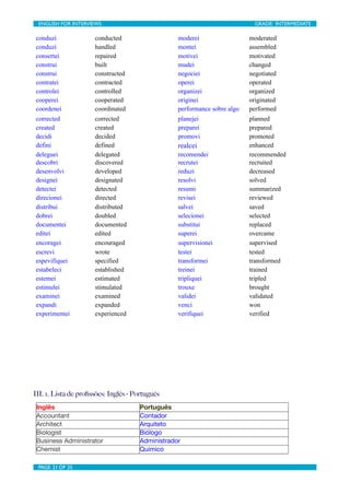 ENGLISH FOR INTERVIEWS	

                       	

                              GRADE: INTERMEDIATE

conduzi               conducted                        moderei                  moderated
conduzi               handled                          montei                   assembled
consertei             repaired                         motivei                  motivated
construi              built                            mudei                    changed
construi              constructed                      negociei                 negotiated
contratei             contracted                       operei                   operated
controlei             controlled                       organizei                organized
cooperei              cooperated                       originei                 originated
coordenei             coordinated                      performance sobre algo   performed
corrected             corrected                        planejei                 planned
created               created                          preparei                 prepared
decidi                decided                          promovi                  promoted
defini                defined                          realcei                  enhanced
deleguei              delegated                        recomendei               recommended
descobri              discovered                       recrutei                 recruited
desenvolvi            developed                        reduzi                   decreased
designei              designated                       resolvi                  solved
detectei              detected                         resumi                   summarized
direcionei            directed                         revisei                  reviewed
distribui             distributed                      salvei                   saved
dobrei                doubled                          selecionei               selected
documentei            documented                       substitui                replaced
editei                edited                           superei                  overcame
encoragei             encouraged                       supervisionei            supervised
escrevi               wrote                            testei                   tested
espevifiquei          specified                        transformei              transformed
estabeleci            established                      treinei                  trained
estemei               estimated                        tripliquei               tripled
estimulei             stimulated                       trouxe                   brought
examinei              examined                         validei                  validated
expandi               expanded                         venci                    won
experimentei          experienced                      verifiquei               verified




III. 1. Lista de proﬁssões: Inglês - Português
 Inglês                               Português
 Accountant                           Contador
 Architect                            Arquiteto
 Biologist                            Biólogo
 Business Administrator               Administrador
 Chemist                              Químico

 PAGE 21 OF 25	

                                	

 