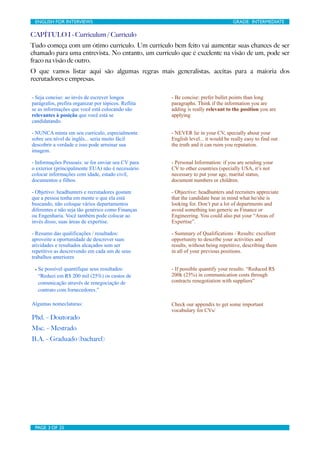 ENGLISH FOR INTERVIEWS	

                           	

                                 GRADE: INTERMEDIATE

CAPÍTULO I - Curriculum / Currículo
Tudo começa com um ótimo currículo. Um currículo bem feito vai aumentar suas chances de ser
chamado para uma entrevista. No entanto, um currículo que é excelente na visão de um, pode ser
fraco na visão de outro.
O que vamos listar aqui são algumas regras mais generalistas, aceitas para a maioria dos
recrutadores e empresas.

- Seja conciso: ao invés de escrever longos                - Be concise: prefer bullet points than long
parágrafos, prefira organizar por tópicos. Reflita         paragraphs. Think if the information you are
se as informações que você está colocando são              adding is really relevant to the position you are
relevantes à posição que você está se                      applying
candidatando.

- NUNCA minta em seu currículo, especialmente              - NEVER lie in your CV, specially about your
sobre seu nível de inglês... seria muito fácil             English level... it would be really easy to find out
descobrir a verdade e isso pode arruinar sua               the truth and it can ruim you reputation.
imagem.

- Informações Pessoais: se for enviar seu CV para          - Personal Information: if you are sending your
o exterior (principalmente EUA) não é necessário           CV to other countries (specially USA, it’s not
colocar informações com idade, estado civil,               necessary to put your age, marital status,
documentos e filhos.                                       document numbers or children.

- Objetivo: headhunters e recrutadores gostam              - Objective: headhunters and recruiters appreciate
que a pessoa tenha em mente o que ela está                 that the candidate bear in mind what he/she is
buscando, não coloque vários departamentos                 looking for. Don’t put a lot of departments and
diferentes e não seja tão genérico como Finanças           avoid something too generic as Finance or
ou Engenharia. Você também pode colocar ao                 Engineering. You could also put your “Areas of
invés disso, suas áreas de expertise.                      Expertise”.

- Resumo das qualificações / resultados:                   - Summary of Qualifications / Results: excellent
aproveite a oportunidade de descrever suas                 opportunity to describe your activities and
atividades e resultados alcaçados sem ser                  results, without being repetitive, describing them
repetitivo as descrevendo em cada um de seus               in all of your previous positions.
trabalhos anteriores

 - Se possível quantifique seus resultados:                - If possible quantify your results: “Reduced R$
  “Reduzi em R$ 200 mil (25%) os custos de                 200k (25%) in communication costs through
  comunicação através de renegociação de                   contracts renegotiation with suppliers”
  contrato com fornecedores.”

Algumas nomeclaturas:                                      Check our appendix to get some important
                                                           vocabulary for CVs/
Phd. – Doutorado
Msc. – Mestrado
B.A. – Graduado (bacharel)




 PAGE 3 OF 25	

                                     	

 