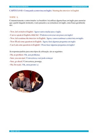 ENGLISH FOR INTERVIEWS	

                        	

                          GRADE: INTERMEDIATE

CAPÍTULO II - Começando a entrevista em Inglês / Starting the interview in English


TOPIC A
Costumeiramente o entrevistador (se brasileiro) irá utilizar alguma frase em inglês para anunciar
que a partir daquele momento, vocês passarão a se comunicar em inglês, estas frases geralmente
são:


- Now, let’s switch to English / Agora vamos mudar para o inglês.
- Can we speak in English a little bit? / Podemos conversar um pouco em inglês?
- Now, let’s continue the interview in English / Agora, vamos continuar a entrevista em inglês.
- Now I’ll ask some questions in English / Agora, farei algumas perguntas em inglês
- Can I ask some questions in English? / Posso fazer algumas perguntas em inglês?


As respostas-padrão para estes tipos de colocação, são as seguintes:
- Ok, no problem / Ok, sem problemas
- Sure, you can start / Com certeza, você pode começar
- Sure, go ahead / Com certeza, prossiga.
- Ok, I’m ready / Ok, estou pronto (a)




 PAGE 4 OF 25	

                                  	

 