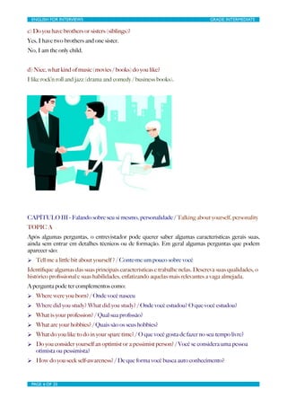 ENGLISH FOR INTERVIEWS	

                         	

                         GRADE: INTERMEDIATE

c) Do you have brothers or sisters (siblings)?
Yes, I have two brothers and one sister.
No, I am the only child.


d) Nice, what kind of music (movies / books) do you like?
I like rock’n roll and jazz (drama and comedy / business books).




CAPÍTULO III - Falando sobre seu si mesmo, personalidade / Talking about yourself, personality
TOPIC A
Após algumas perguntas, o entrevistador pode querer saber algumas características gerais suas,
ainda sem entrar em detalhes técnicos ou de formação. Em geral algumas perguntas que podem
aparecer são:
Ø Tell me a little bit about yourself ? / Conte-me um pouco sobre você
Identiﬁque algumas das suas principais características e trabalhe nelas. Descreva suas qualidades, o
histórico proﬁssional e suas habilidades, enfatizando aquelas mais relevantes a vaga almejada.
A pergunta pode ter complementos como:
Ø Where were you born? / Onde você nasceu
Ø Where did you study? What did you study? / Onde você estudou? O que você estudou?
Ø What is your profession? / Qual sua proﬁssão?
Ø What are your hobbies? / Quais são os seus hobbies?
Ø What do you like to do in your spare time? / O que você gosta de fazer no seu tempo livre?
Ø Do you consider yourself an optimist or a pessimist person? / Você se considera uma pessoa
   otimista ou pessimista?
Ø How do you seek self-awareness? / De que forma você busca auto conhecimento?


 PAGE 6 OF 25	

                                   	

 