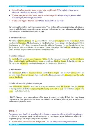ENGLISH FOR INTERVIEWS	

                        	

                         GRADE: INTERMEDIATE

Ø If you didn’t have to worry about money, what would you do? / Se você não tivesse que se
   preocupar com dinheiro, o que você faria?
Ø What do your parents think about your life and career goals? / O que seus pais pensam sobre
   suas aspirações pessoais e proﬁssionais?
Ø What is your biggest dream in life? / Qual o maior sonho da sua vida?


Para prepará-lo melhor, elaboramos um roteiro. Você pode usá-lo como referência e substituir as
palavras sublinhadas por suas informações pessoais. Utilize o anexo 1 para substituir por palavras e
características que mais tenham a ver com você.


a) informações básicas
My name is Marcos Almeida, I’m 34 years old and I work as an Engineer. I live in São Paulo, but I
was born in Campinas. My family came to São Paulo when I was 15 years old. I graduated in Civil
Engineering at USP, after I graduated, I started working at Camargo Corrêa. I worked there for a
few years and then moved to my current job at Gaﬁsa. Nowadays, I live in Itaim and I enjoy living
there, it’s a nice neighborhood, full of stores and restaurants.


b) família e interesses
I’m married and I have two kids, Jorge and Fátima. On the weekends we usually travel to the beach.
I love reading books and listening to music, specially the Rolling Stones. I also like movies, my
favorite genre is Comedy, it makes feel more relaxed after a week full of work.


c) personalidade
I’m an extrovert, I like to make new friends and to talk to people. I am also very curious and I am
always trying to learn new things. I am very friendly, I just get angry with corruption and the traﬃc
jams in São Paulo.


d) dados iniciais sobre proﬁssão e educação:
I am an Eletronic Engineer. Now I am working at a company called AZ Systems, I am the manager
of my department. I studied Engineering at Unicamp from 1988 to 1993. I also studied English for 3
years. I really like what I do.


! DICA: Sempre esteja preparado para falar sobre si mesmo em inglês. É fácil fazer este tipo de
preparação e você poderá treinar com antecedência as melhores palavras para se utilizar e a
pronúncia de cada uma delas.




TOPIC B
Agora que o entrevistador já te conhece, ele pode querer perguntar sobre seu histórico acadêmico,
geralmente as perguntas não se estendem muito sobre esse assunto, segue abaixo uma relação de
perguntas que podem surgir e respostas adequadas:
Ø Tell me about your educational background. / Me fale sobre a sua formação acadêmica.
 PAGE 7 OF 25	

                                  	

 