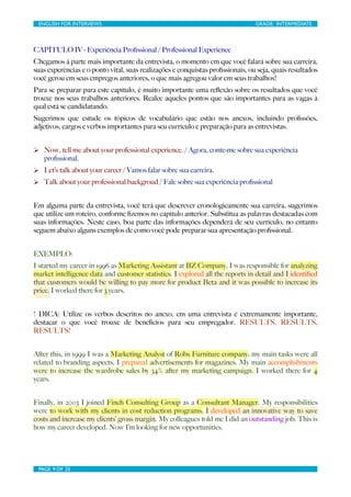 ENGLISH FOR INTERVIEWS	

                         	

                          GRADE: INTERMEDIATE




CAPÍTULO IV - Experiência Proﬁssional / Professional Experience
Chegamos à parte mais importante da entrevista, o momento em que você falará sobre sua carreira,
suas experências e o ponto vital, suas realizações e conquistas proﬁssionais, ou seja, quais resultados
você gerou em seus empregos anteriores, o que mais agregou valor em seus trabalhos!
Para se preparar para este capítulo, é muito importante uma reﬂexão sobre os resultados que você
trouxe nos seus trabalhos anteriores. Realce aqueles pontos que são importantes para as vagas à
qual está se candidatando.
Sugerimos que estude os tópicos de vocabulário que estão nos anexos, incluindo proﬁssões,
adjetivos, cargos e verbos importantes para seu currículo e preparação para as entrevistas.


Ø Now, tell me about your professional experience. / Agora, conte-me sobre sua experiência
   proﬁssional.
Ø Let’s talk about your career / Vamos falar sobre sua carreira.
Ø Talk about your professional backgroud / Fale sobre sua experiência proﬁssional


Em alguma parte da entrevista, você terá que descrever cronologicamente sua carreira, sugerimos
que utilize um roteiro, conforme ﬁzemos no capítulo anterior. Substitua as palavras destacadas com
suas informações. Neste caso, boa parte das informações dependerá de seu currículo, no entanto
seguem abaixo alguns exemplos de como você pode preparar sua apresentação proﬁssional.


EXEMPLO:
I started my career in 1996 as Marketing Assistant at BZ Company, I was responsible for analyzing
market intelligence data and customer statistics. I explored all the reports in detail and I identiﬁed
that customers would be willing to pay more for product Beta and it was possible to increase its
price. I worked there for 3 years.


! DICA: Utilize os verbos descritos no anexo, em uma entrevista é extremamente importante,
destacar o que você trouxe de benefícios para seu empregador. RESULTS, RESULTS,
RESULTS!


After this, in 1999 I was a Marketing Analyst of Robs Furniture company; my main tasks were all
related to branding aspects. I prepared advertisements for magazines. My main accomplishments
were to increase the wardrobe sales by 34% after my marketing campaign. I worked there for 4
years.


Finally, in 2003 I joined Finch Consulting Group as a Consultant Manager. My responsibilities
were to work with my clients in cost reduction programs. I developed an innovative way to save
costs and increase my clients’ gross margin. My colleagues told me I did an outstanding job. This is
how my career developed. Now I’m looking for new opportunities.




 PAGE 9 OF 25	

                                   	

 