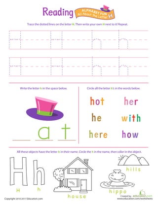 Created by :
www.education.com/worksheetsCopyright 2010-2011 Education.com
Trace the dotted lines on the letter H. Then write your own H next to it! Repeat.
Write the letter h in the space below. Circle all the letter h’s in the words below.
All About the Letter H
ALPHABET FUN
h o u s e
h i p p o
h i l l s
All these objects have the letter h in their name. Circle the h in the name, then color in the object.
hH
 