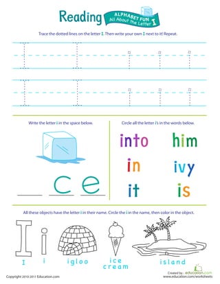 Created by :
www.education.com/worksheetsCopyright 2010-2011 Education.com
Trace the dotted lines on the letter I. Then write your own I next to it! Repeat.
Write the letter i in the space below. Circle all the letter i’s in the words below.
All About the Letter I
ALPHABET FUN
iI
All these objects have the letter i in their name. Circle the i in the name, then color in the object.
i g l o o i c e
c r e a m
i s la n d
 