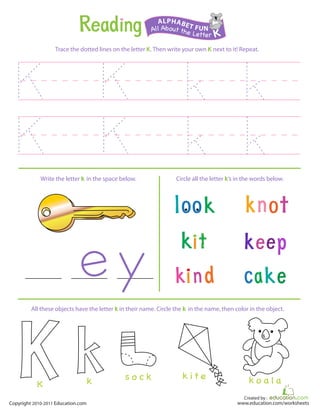 Created by :
www.education.com/worksheetsCopyright 2010-2011 Education.com
Trace the dotted lines on the letter K. Then write your own K next to it! Repeat.
Write the letter k in the space below. Circle all the letter k’s in the words below.
All About the Letter K
ALPHABET FUN
k o a l ak i t es o c kkK
All these objects have the letter k in their name. Circle the k in the name, then color in the object.
 