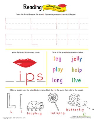 Created by :
www.education.com/worksheetsCopyright 2010-2011 Education.com
Trace the dotted lines on the letter L. Then write your own L next to it! Repeat.
Write the letter l in the space below. Circle all the letter l’s in the words below.
All About the Letter L
ALPHABET FUN
la d y b u g
b ut t e r f l y
All these objects have the letter l in their name. Circle the l in the name, then color in the object.
l o l l i p o plL
 