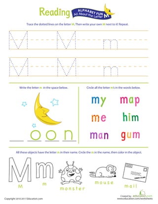 Created by :
www.education.com/worksheetsCopyright 2010-2011 Education.com
Trace the dotted lines on the letter M. Then write your own M next to it! Repeat.
Write the letter m in the space below. Circle all the letter m’s in the words below.
All Aboutthe Letter M
ALPHABET FUN
FIRST CLASS
m o n s t e r
m o u s e
m a i l
All these objects have the letter m in their name. Circle the m in the name, then color in the object.
mM
 