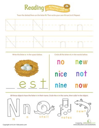 Created by :
www.education.com/worksheetsCopyright 2010-2011 Education.com
Trace the dotted lines on the letter N. Then write your own N next to it! Repeat.
Write the letter n in the space below. Circle all the letter n’s in the words below.
All Aboutthe Letter N
ALPHABET FUN
s n a i l n o t e s
n e w t
n
N
All these objects have the letter n in their name. Circle the n in the name, then color in the object.
 