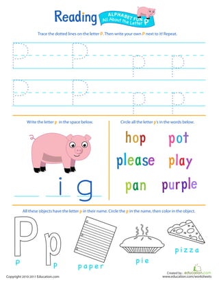 Created by :
www.education.com/worksheetsCopyright 2010-2011 Education.com
Trace the dotted lines on the letter P. Then write your own P next to it! Repeat.
Write the letter p in the space below. Circle all the letter p’s in the words below.
All Aboutthe Letter P
ALPHABET FUN
p a p e r
p i e
p i z z a
All these objects have the letter p in their name. Circle the p in the name, then color in the object.
pP
 