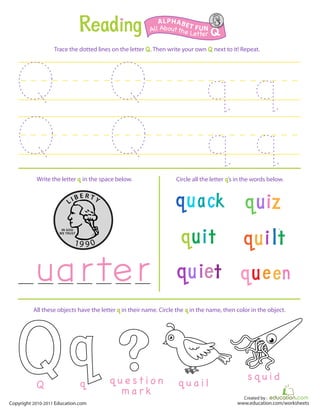 Created by :
www.education.com/worksheetsCopyright 2010-2011 Education.com
Trace the dotted lines on the letter Q. Then write your own Q next to it! Repeat.
Write the letter q in the space below. Circle all the letter q’s in the words below.
All Aboutthe Letter Q
ALPHABET FUN
q u e s t i o n
m a r k
All these objects have the letter q in their name. Circle the q in the name, then color in the object.
q u a i l
s q u i d
qQ
 