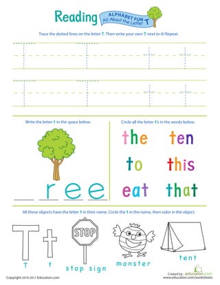 Created by :
www.education.com/worksheetsCopyright 2010-2011 Education.com
Trace the dotted lines on the letter T. Then write your own T next to it! Repeat.
Write the letter t in the space below. Circle all the letter t’s in the words below.
All Aboutthe Letter T
ALPHABET FUN
STOP
T t
s t o p s i g n
m o n s t e r
t e n t
All these objects have the letter t in their name. Circle the t in the name, then color in the object.
 