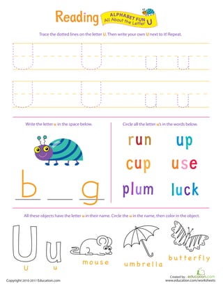 Created by :
www.education.com/worksheetsCopyright 2010-2011 Education.com
Trace the dotted lines on the letter U. Then write your own U next to it! Repeat.
Write the letter u in the space below. Circle all the letter u’s in the words below.
All Aboutthe Letter U
ALPHABET FUN
m o u s e u m b r e l la
b ut t e r f l y
uU
All these objects have the letter u in their name. Circle the u in the name, then color in the object.
 