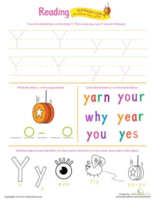 Created by :
www.education.com/worksheetsCopyright 2010-2011 Education.com
Trace the dotted lines on the letter Y. Then write your own Y next to it! Repeat.
Write the letter y in the space below. Circle all the letter y’s in the words below.
All Aboutthe Letter Y
ALPHABET FUN
e y e
yY
f l y y o - y o
All these objects have the letter y in their name. Circle the y in the name, then color in the object.
 