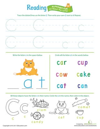 Created by :
www.education.com/worksheetsCopyright 2010-2011 Education.com
Trace the dotted lines on the letter C. Then write your own C next to it! Repeat.
Write the letter c in the space below. Circle all the letter c’s in the words below.
All About the Letter C
ALPHABET FUN
c at
c a n d y
c o m e t
c u pc
C
c la m
All these objects have the letter c in their name. Circle the c in the name, then color in the object.
 