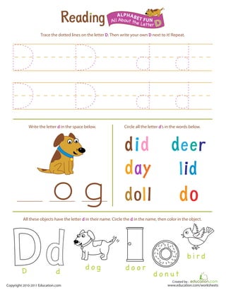 Created by :
www.education.com/worksheetsCopyright 2010-2011 Education.com
Trace the dotted lines on the letter D. Then write your own D next to it! Repeat.
Write the letter d in the space below. Circle all the letter d’s in the words below.
All About the Letter D
ALPHABET FUN
d o g d o o r
b i r d
d o n ut
All these objects have the letter d in their name. Circle the d in the name, then color in the object.
D d
 