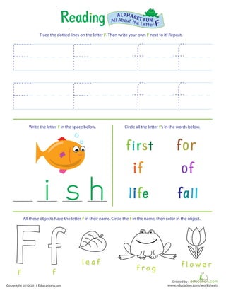 Created by :
www.education.com/worksheetsCopyright 2010-2011 Education.com
Trace the dotted lines on the letter F. Then write your own F next to it! Repeat.
Write the letter f in the space below. Circle all the letter f’s in the words below.
All About the Letter F
ALPHABET FUN
f r o g
l e a f f l o w e r
All these objects have the letter f in their name. Circle the f in the name, then color in the object.
fF
 