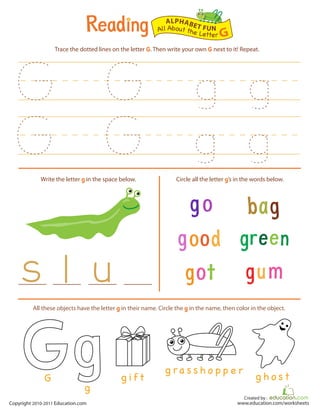 Created by :
www.education.com/worksheetsCopyright 2010-2011 Education.com
Trace the dotted lines on the letter G. Then write your own G next to it! Repeat.
Write the letter g in the space below. Circle all the letter g’s in the words below.
All About the Letter G
ALPHABET FUN
g i f t
g ra s s h o p p e r
g h o s t
All these objects have the letter g in their name. Circle the g in the name, then color in the object.
g
G
 