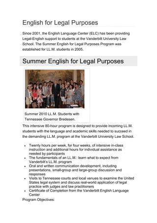 English for Legal Purposes
Since 2001, the English Language Center (ELC) has been providing
Legal-English support to students at the Vanderbilt University Law
School. The Summer English for Legal Purposes Program was
established for LL.M. students in 2005.
Summer English for Legal Purposes
Summer 2010 LL.M. Students with
Tennessee Governor Bredesen.
This intensive 80-hour program is designed to provide incoming LL.M.
students with the language and academic skills needed to succeed in
the demanding LL.M. program at the Vanderbilt University Law School.
 Twenty hours per week, for four weeks, of intensive in-class
instruction and additional hours for individual assistance as
needed by participants
 The fundamentals of an LL.M.: learn what to expect from
Vanderbilt’s LL.M. program
 Oral and written communication development, including
presentations, small-group and large-group discussion and
responses
 Visits to Tennessee courts and local venues to examine the United
States legal system and discuss real-world application of legal
practice with judges and law practitioners
 Certificate of Completion from the Vanderbilt English Language
Center
Program Objectives:
 