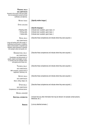 PERSONAL SKILLS
                    AND COMPETENCES
Acquired in the course of life and career
  but not necessarily covered by formal
               certificates and diplomas.

                       MOTHER TONGUE        [ Specify mother tongue ]

                      OTHER LANGUAGES
                                            [ Specify language ]
                       • Reading skills     [ Indicate level: excellent, good, basic. ] 3
                         • Writing skills   [ Indicate level: excellent, good, basic. ]
                          • Verbal skills   [ Indicate level: excellent, good, basic. ]

                         SOCIAL SKILLS      [ Describe these competences and indicate where they were acquired. ]
                    AND COMPETENCES
Living and working with other people, in
multicultural environments, in positions
 where communication is important and
 situations where teamwork is essential
   (for example culture and sports), etc.

             ORGANISATIONAL SKILLS          [ Describe these competences and indicate where they were acquired. ]
                   AND COMPETENCES
      Coordination and administration of
 people, projects and budgets; at work,
  in voluntary work (for example culture
           and sports) and at home, etc.

                    TECHNICAL SKILLS        [ Describe these competences and indicate where they were acquired. ]
                    AND COMPETENCES
       With computers, specific kinds of
             equipment, machinery, etc.

                       ARTISTIC SKILLS      [ Describe these competences and indicate where they were acquired. ]
                    AND COMPETENCES
             Music, writing, design, etc.

                        OTHER SKILLS        [ Describe these competences and indicate where they were acquired. ]
                    AND COMPETENCES
   Competences not mentioned above.

                   DRIVING LICENCE(S)

            ADDITIONAL INFORMATION          [ Include here any other information that may be relevant, for example contact persons,
                                            references, etc. ]


                               ANNEXES      [ List any attached annexes. ]
 