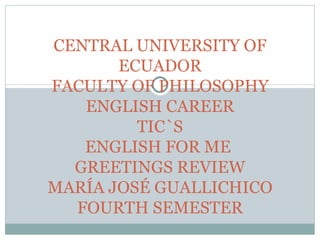 CENTRAL UNIVERSITY OF
       ECUADOR
FACULTY OF PHILOSOPHY
   ENGLISH CAREER
         TIC`S
   ENGLISH FOR ME
  GREETINGS REVIEW
MARÍA JOSÉ GUALLICHICO
  FOURTH SEMESTER
 