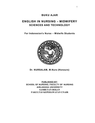 1
BUKU AJAR
ENGLISH IN NURSING – MIDWIFERY
SCIENCES AND TECHNOLOGY
For Indonesian’s Nurse – Midwife Students
Dr. NURSALAM, M.Nurs (Honours)
PUBLISHED BY:
SCHOOL OF NURSING, FACULTY OF NURSING
AIRLANGGA UNIVERSITY
SAMBUTAN DEKAN
FAKULTAS KEPERAWATAN UNAIR
 