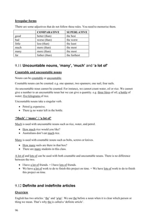 96
Irregular forms
There are some adjectives that do not follow these rules. You need to memorise them.
COMPARATIVE SUPERLATIVE
good better (than) the best
bad worse (than) the worst
little less (than) the least
much more (than) the most
many more (than) the most
far futher (than) the furthest
9.11 Uncountable nouns, ‘many’, ‘much’ and ‘a lot of’
Countable and uncountable nouns
Nouns can be countable or uncountable.
Countable nouns can be counted: e.g. one spanner, two spanners; one nail, four nails.
An uncountable noun cannot be counted. For instance, we cannot count water, oil or rice. We cannot
give a number to an uncountable noun but we can give a quantity. e.g. three litres of oil; a bottle of
water; five kilograms of rice.
Uncountable nouns take a singular verb.
 Petrol is expensive.
 There is no water left in the bottle.
‘Much’ / ‘many’ / ‘a lot of’
Much is used with uncountable nouns such as rice, water, and petrol.
 How much rice would you like?
 Australians don’t eat much rice.
Many is used with countable nouns such as bolts, screws or knives.
 How many nails are there in that box?
 There are many students in this class.
A lot of and lots of can be used with both countable and uncountable nouns. There is no difference
between the two.
 I have a lot of friends. = I have lots of friends.
 We have a lot of work to do to finish this project on time. = We have lots of work to do to finish
this project on time.
9.12 Definite and indefinite articles
Overview
English has two articles: ‘the’ and ‘a/an’. We use the before a noun when it is clear which person or
thing we mean. That’s why the is called a ‘definite article’.
 