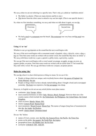 97
We use a when we are not referring to a specific item. That’s why a is called an ‘indefinite article’.
 My father is a doctor. (There are many doctors and he is one.)
 The doctor from the clinic came to attend to my son last night. (This is one specific doctor.)
So, when we first introduce something, we use a and when we talk about it again, we use the.
 We had a meal at a restaurant near the beach. The restaurant was very busy and the meal was
very good.
Using ‘a’ or ‘an’
Whether to use a or an depends on the sound that the next word begins with.
We use a if the next word begins with a consonant sound: a hospital, a boy, a bicycle, a tree, a dog, a
big cat. Note that some words are written with an initial vowel, but sound like they have an initial ‘y’.
We use a with these words too: a user, a utensil, a utility room, a university, a union.
We use an if the next word begins with a vowel sound: an orange, an apple, an egg, an oven, an
organic garden, an onion. Note that some words are written with an initial silent ‘h’ but sound like
they start with a vowel. We use an with these words too: an hour, an honest person.
Rules for using ‘the’
We use the when it is clear which person or thing we mean. So we use it for:
 People or things which are unique, and everybody knows about: the queen of England, the
Prime Minister, the sun.
 People or things which we have already started talking about: I bought a book and a newspaper
yesterday. The book was expensive, but the newspaper was cheap.
However, in English we do not use any article before most place names:
 continents: Asia, Europe, Africa.
 most countries/territories or states: Italy, Mexico, Brazil, Portugal. However there are a few
country names which include the: the Netherlands, the Philippines, the United States, the United
Kingdom.
 cities or towns: Manila, Miami, Dili.
 streets: Comoro Road, Banana Road
 most mountains: Mount Everest, Mount Fuji. The names of ranges (long lines of mountains) do
take the: the Andes, the Rockies.
 islands: Atauro Island, Christmas Island
Do use ‘the’ before:
 names of rivers, oceans, seas: the Nile, the Amazon River, the Pacific, the Timor Sea.
 points on the globe: the equator, the North Pole, the tropics.
 geographical areas: the Middle East, the Far East.
 acronyms: UNESCO, DIT, ASEAN.
First time Second time
 