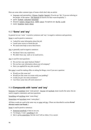 98
Here are some other common types of nouns which don't take an article:
 languages and nationalities: Chinese, English, Spanish. (You do use ‘the’ if you are referring to
the people: of the nation: ‘The Spanish are known for their warm hospitality.’)
 sports: football, volleyball, basketball.
 diseases: malaria, dengue fever, AIDS, cancer. Exceptions are: the flu, a cold.
 meals: breakfast, lunch, dinner
9.13 ‘Some’ and ‘any’
In general we use ‘some’ in positive sentences and ‘any’ in negative sentences and questions.
Some is used in positive sentences:
 I asked for some information about the job.
 I need some screws to finish this job.
 We need some help to move these boxes.
Any is generally used in negative sentences:
 He doesn’t have any experience.
 We didn’t have any nails so we used screws.
Any is used for most questions:
 Do you have any spare hacksaw blades?
 Do you have any information about your oil company?
 Have you applied for any jobs recently?
But some is used for making offers or asking for things, even if you use a question:
 Would you like some tea?
 Would you like some ice-cream with your pudding?
 Could you give me some assistance?
 Can I have some time off work tomorrow?
9.14 Compounds with ‘some’ and ‘any’
Someone and somebody mean ‘some person’. Anyone and anybody mean exactly the same, but are
used in negative statements and most questions.
Something and anything mean ‘some thing’.
Somewhere and anywhere mean ‘some place’.
All these words are used in the same way as some and any. (These are described in section Error!
eference source not found..)
Some is used in positive sentences:
 Someone/somebody is here to see you.
 I’m hungry, I want something to eat.
 Inês is going somewhere, but she won’t tell us where. It is a secret.
 