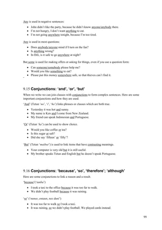 99
Any is used in negative sentences:
 John didn’t like the party, because he didn’t know anyone/anybody there.
 I’m not hungry, I don’t want anything to eat.
 I’m not going anywhere tonight, because I’m too tired.
Any is used in most questions:
 Does anybody/anyone mind if I turn on the fan?
 Is anything wrong?
 In Dili, is it safe to go anywhere at night?
But some is used for making offers or asking for things, even if you use a question form:
 Can someone/somebody please help me?
 Would you like something to eat?
 Please put this money somewhere safe, so that thieves can’t find it.
-
9.15 Conjunctions: ‘and’, ‘or’, ‘but’
When we write we can join clauses with conjunctions to form complex sentences. Here are some
important conjunctions and how they are used.
‘And’ (Tetun ‘no’, ‘i’, ‘ho’) links phrases or clauses which are both true.
 Yesterday it was hot and sunny.
 My name is Ken and I come from New Zealand.
 My friend can speak Indonesian and Portuguese.
‘Or’ (Tetun ‘ka’) can be used to show choice.
 Would you like coffee or tea?
 Is this sugar or salt?
 Did she say ‘fifteen’ or ‘fifty’?
‘But’ (Tetun ‘maibee’) is used to link items that have contrasting meanings.
 Your computer is very old but it is still useful.
 My brother speaks Tetun and English but he doesn’t speak Portuguese.
9.16 Conjunctions: ‘because’, ‘so’, ‘therefore’; ‘although’
Here are some conjunctions to link a reason and a result.
‘because’(‘tanba’)
 I took a taxi to the office because it was too far to walk.
 We didn’t play football because it was raining.
‘so’ (‘nunee, entaun, nee duni’)
 It was too far to walk so I took a taxi.
 It was raining, so we didn’t play football. We played cards instead.
 