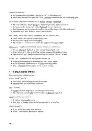 100
‘therefore’ (‘tanba nee’)
 He hasn’t attended any classes. Therefore he can’t sit the examination.
 The score at the end of the game was a draw. Therefore these two teams will have to play again.
The following conjunctions all mean ‘maski’: though, although, even though.
 My sister applied for the job though she didn’t really have the right qualifications.
 He telephones his family every weekend although it is very expensive.
 Even though the teacher explained everything, some of the students still didn’t understand.
 I agreed to work night shift even though I was very tired.
Both ... and ... can be used together to emphasise that two things are true.
 At the market I saw both my brother and my sister.
 My new office is both comfortable and big.
 My new job as a customer services officer is both interesting and well paid.
Either ... or ... emphasises that there is a choice between two alternatives.
 We can either go to the beach or to the market. We can’t go to both.
 I have left my keys either in the office or at the restaurant; I don’t know which.
 You can either apply for a job now or continue your studies. You can’t do both.
Neither ... nor ... emphasises that two things are both not true.
 Some people can neither use a computer nor use a mobile phone.
 When my brother went to Australia he neither phoned nor wrote.
 I have got neither the time nor the money to go on holidays.
9.17 Conjunctions of time
Some common time conjunctions are:
before (‘molok’, ‘antes’),
 Turn off the power before you repair the machine.
 Before you eat, you should wash your hands.
after (‘liu tiha’)
 After you turn off the power, it is safe to repair the machine.
 I usually brush my teeth after breakfast and always before going to bed.
since (‘dezde’, ho mos ‘tanba’)
 It is a long time since I saw you.
 Ever since he finished his degree, he has received a lot of job offers.
when (‘bainhira’)
 It was raining when I left work last night.
 When I lived in Brazil, I visited the Amazon.
 