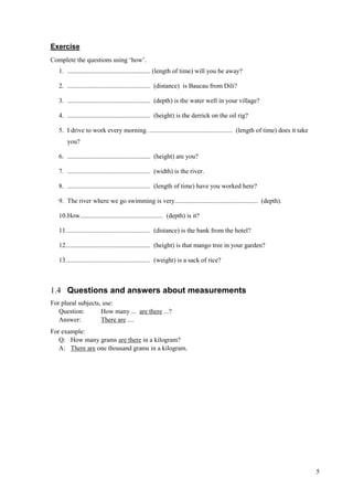 5
Exercise
Complete the questions using ‘how’.
1. ................................................... (length of time) will you be away?
2. ................................................... (distance) is Baucau from Dili?
3. ................................................... (depth) is the water well in your village?
4. ................................................... (height) is the derrick on the oil rig?
5. I drive to work every morning. ................................................... (length of time) does it take
you?
6. ................................................... (height) are you?
7. ................................................... (width) is the river.
8. ................................................... (length of time) have you worked here?
9. The river where we go swimming is very................................................... (depth).
10.How................................................... (depth) is it?
11.................................................... (distance) is the bank from the hotel?
12.................................................... (height) is that mango tree in your garden?
13.................................................... (weight) is a sack of rice?
1.4 Questions and answers about measurements
For plural subjects, use:
Question: How many ... are there ...?
Answer: There are ....
For example:
Q: How many grams are there in a kilogram?
A: There are one thousand grams in a kilogram.
 