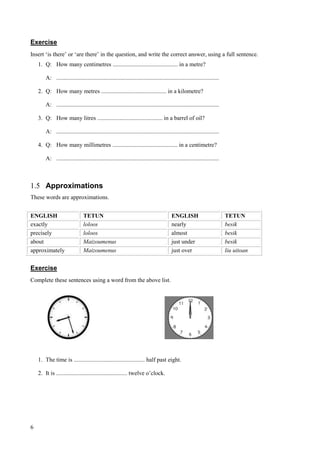 6
Exercise
Insert ‘is there’ or ‘are there’ in the question, and write the correct answer, using a full sentence.
1. Q: How many centimetres ............................................ in a metre?
A: ..............................................................................................................
2. Q: How many metres ............................................ in a kilometre?
A: ..............................................................................................................
3. Q: How many litres ............................................ in a barrel of oil?
A: ..............................................................................................................
4. Q: How many millimetres ............................................ in a centimetre?
A: ..............................................................................................................
1.5 Approximations
These words are approximations.
ENGLISH TETUN ENGLISH TETUN
exactly loloos nearly besik
precisely loloos almost besik
about Maizoumenus just under besik
approximately Maizoumenus just over liu uitoan
Exercise
Complete these sentences using a word from the above list.
1. The time is ................................................ half past eight.
2. It is ................................................ twelve o’clock.
 