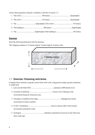 8
Answer these questions using the vocabulary in the box in section 1.5.
1. The well is ............................................. 300 metres ............................................. (deep/depth).
2. The well is ............................................. 310 metres ............................................. (deep/depth).
3. The .......................................... (deep/depth) of the well is ......................................... 310 metres.
4. The building is .......................................... 200 metres ............................................. (high/height)
5. The ........................................ (high/height) of the building is .....................................195 metres.
Exercise
Insert the following dimensions onto the drawing.
This shipping container is 15 metres long by 3 metres high by 4 metres wide.
1.7 Exercise: Choosing verb tense
Complete these sentences using the correct form of the verb, using present simple, present continuous
or simple past.
1. Last year the Main Well ................................................... (produce) 2,000 barrels of oil..
2. Currently oil pollution ................................................... (cause) a lot of damage to the
environment along the American coast.
3. Nowadays oil pollution from ships ................................................... (damage) the coastal
environment of many countries.
4. In 2011 oil pollution ................................................... (have) a serious effect on the marine
environment around the world.
5. Geologists ................................................... (identify) a potential oil reservoir in the Timor Sea
three weeks ago.
A shipping container
 