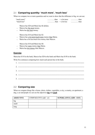 11
2.1 Comparing quantity: ‘much more’, ‘much less’
When we compare two or more quantities and we want to show that the difference is big, we can use:
“much more” ................than = a lot more ................ than
“much less” ................ than = a lot less ................ than
Marcos has $20 and Maria has $6 dollars.
o Marcos has the most money.
o Maria has the least money.
Marcos has $10 and Maria has $2.
o Marcos has a lot more/much more money than Maria.
o Maria has a lot less/much less money than Marcos.
Marcos has $10 and Maria has $8.
o Marcos has more money than Maria.
o Maria has less money than Marcos.
Exercise
Maria has $110 in the bank, Marcos has $20 in the bank and Mario has $150 in the bank.
Write five sentences comparing how much each person has in the bank.
1. -----------------------------------------------------------------------------------------------------------------
2. -----------------------------------------------------------------------------------------------------------------
3. -----------------------------------------------------------------------------------------------------------------
4. -----------------------------------------------------------------------------------------------------------------
5. -----------------------------------------------------------------------------------------------------------------
2.2 Comparing size
When we compare things like a house, shoes, clothes, vegetables, a city, a country, an apartment, a
dog, a car and people we can use the adjectives big and small.
ADJECTIVE COMPARATIVE (add – er) SUPERLATIVE (ADD – EST)
big
small
long
 