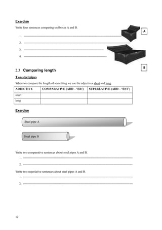12
Exercise
Write four sentences comparing toolboxes A and B.
1. ------------------------------------------------------------------------------------------------------------
2. -----------------------------------------------------------------------------------------------------------
3. --------------------------------------------------------------------------------
4. -----------------------------------------------------------------------------------
2.3 Comparing length
Two steel pipes
When we compare the length of something we use the adjectives short and long.
ADJECTIVE COMPARATIVE (ADD – ‘ER’) SUPERLATIVE (ADD – ‘EST’)
short
long
Exercise
Write two comparative sentences about steel pipes A and B.
1. --------------------------------------------------------------------------------------------------------------
2. --------------------------------------------------------------------------------------------------------------
Write two superlative sentences about steel pipes A and B.
1. --------------------------------------------------------------------------------------------------------------
2. --------------------------------------------------------------------------------------------------------------
B
A
Steel pipe A
Oil 23 litres
Steel pipe B
Oil 23 litres
 