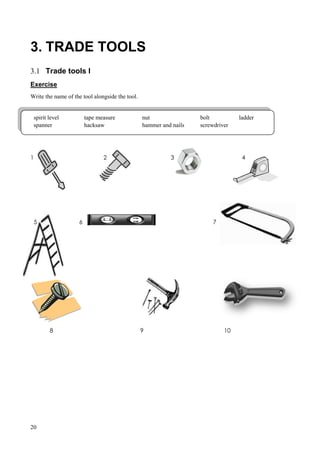 20
3. TRADE TOOLS
3.1 Trade tools I
Exercise
Write the name of the tool alongside the tool.
1 2 3 4
5 6 7
8 9 10
spirit level tape measure nut bolt ladder
spanner hacksaw hammer and nails screwdriver
 