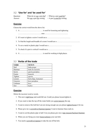 21
3.2 ‘Use for’ and ‘be used for’
Question: What do we use a pen for? = What is a pen used for?
Answer: We use a pen for writing. = A pen is used for writing.
Exercise
Choose the correct word from the above list.
1. A ………………………………… is used for loosening and tightening
………………………………… onto …………………………………
2. If I want to tighten a screw I would use a …………………………………
3. To find the length and breadth of a room I would use a …………………………………
4. To cut a metal or plastic pipe I would use a …………………………………
5. To check if a post is vertical I would use a …………………………………
6. A ………………………………… is used for working in high places.
3.3 Verbs of the trade
VERB TETUN
Nail baku pregu
Hammer baku ho martelu
Screw aperta parafuzu
Fasten hametin
Tighten aperta
Loosen halo folga, hamamar
Unscrew kore parafuzu
Unfasten kore
Saw kadoo
Exercise
Delete the incorrect word or words.
1. This nut is tight/loose and could fall out. Could you please loosen/tighten it.
2. If you want to take the top off the water bottle you screw/unscrew the cap.
3. I want to remove this bolt but I am not strong enough can you please tighten/loosen it for me.
4. Please give me a screwdriver/hammer/spanner I want to hammer these nails in.
5. I want to cut this plastic pipe in half. Can you please give me a tape measure/hacksaw/hammer.
6. When you are flying you must fasten/unfasten your seat belt.
7. You need a screwdriver/spanner to take the nut off the bolt.
 