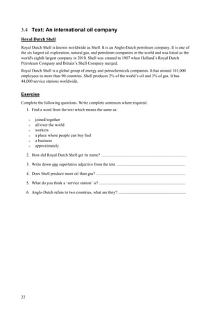 22
3.4 Text: An international oil company
Royal Dutch Shell
Royal Dutch Shell is known worldwide as Shell. It is an Anglo-Dutch petroleum company. It is one of
the six largest oil exploration, natural gas, and petroleum companies in the world and was listed as the
world's eighth largest company in 2010. Shell was created in 1907 when Holland’s Royal Dutch
Petroleum Company and Britain’s Shell Company merged.
Royal Dutch Shell is a global group of energy and petrochemicals companies. It has around 101,000
employees in more than 90 countries. Shell produces 2% of the world’s oil and 3% of gas. It has
44,000 service stations worldwide.
Exercise
Complete the following questions. Write complete sentences where required.
1. Find a word from the text which means the same as:
o joined together
o all over the world
o workers
o a place where people can buy fuel
o a business
o approximately
2. How did Royal Dutch Shell get its name? ...................................................................................
3. Write down one superlative adjective from the text. ..................................................................
4. Does Shell produce more oil than gas? .......................................................................................
5. What do you think a ‘service station’ is? ....................................................................................
6. Anglo-Dutch refers to two countries, what are they? ..................................................................
 