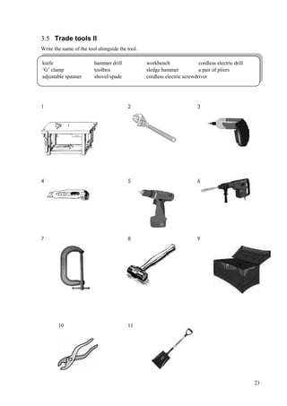 23
3.5 Trade tools II
Write the name of the tool alongside the tool.
1 2 3
4 5 6
7 8 9
10 11
knife hammer drill workbench cordless electric drill
‘G’ clamp toolbox sledge hammer a pair of pliers
adjustable spanner shovel/spade cordless electric screwdriver
 