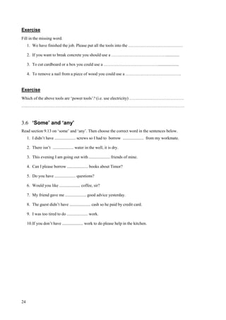 24
Exercise
Fill in the missing word.
1. We have finished the job. Please put all the tools into the …………………………………
2. If you want to break concrete you should use a ………………………………….............
3. To cut cardboard or a box you could use a …………………………………....................
4. To remove a nail from a piece of wood you could use a ………………………………….
Exercise
Which of the above tools are ‘power tools’? (i.e. use electricity) …………………………………
………………………………………………………………………………………………………
3.6 ‘Some’ and ‘any’
Read section 9.13 on ‘some’ and ‘any’. Then choose the correct word in the sentences below.
1. I didn’t have .................... screws so I had to borrow .................... from my workmate.
2. There isn’t .................... water in the well, it is dry.
3. This evening I am going out with .................... friends of mine.
4. Can I please borrow .................... books about Timor?
5. Do you have .................... questions?
6. Would you like .................... coffee, sir?
7. My friend gave me .................... good advice yesterday.
8. The guest didn’t have .................... cash so he paid by credit card.
9. I was too tired to do .................... work.
10.If you don’t have .................... work to do please help in the kitchen.
 
