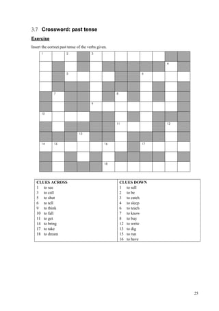 25
3.7 Crossword: past tense
Exercise
Insert the correct past tense of the verbs given.
1 2 3
4
5 6
7 8
9
10
11 12
13
14 15 16 17
18
CLUES ACROSS
1 to see
3 to call
5 to shut
6 to tell
9 to think
10 to fall
11 to get
14 to bring
17 to take
18 to dream
CLUES DOWN
1 to sell
2 to be
3 to catch
4 to sleep
6 to teach
7 to know
8 to buy
12 to write
13 to dig
15 to run
16 to have
 