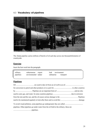 29
4.3 Vocabulary: oil pipelines
The Alaska pipeline carries millions of barrels of oil each day across one thousand kilometres of
countryside.
Exercise
Insert the best word into the paragraph.
Pipelines
Oil ......................................... are used to take oil from an oil well to an oil .........................................
for conversion to petrol and other products or to a port for ......................................... to other countries
by ...................................... Pipelines are an important form of .........................................and are also
used to carry gas, and water. In some countries pipelines ......................................... due to corrosion
from the rain and the sun, and the oil causes serious damage to the ......................................... Pipelines
need to be maintained regularly to look after them and to avoid this ......................................... damage.
To avoid visual pollution, some pipelines go underground, they are called .........................................
pipelines. Other pipelines go under water from the oil field to the refinery, these are
......................................... pipelines.
refinery subterranean export leak environment
pipelines environmental tanker submarine transport
 