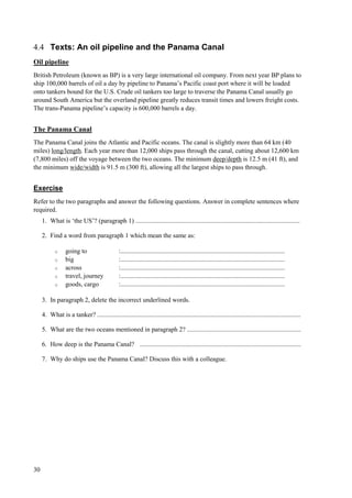 30
4.4 Texts: An oil pipeline and the Panama Canal
Oil pipeline
British Petroleum (known as BP) is a very large international oil company. From next year BP plans to
ship 100,000 barrels of oil a day by pipeline to Panama’s Pacific coast port where it will be loaded
onto tankers bound for the U.S. Crude oil tankers too large to traverse the Panama Canal usually go
around South America but the overland pipeline greatly reduces transit times and lowers freight costs.
The trans-Panama pipeline’s capacity is 600,000 barrels a day.
The Panama Canal
The Panama Canal joins the Atlantic and Pacific oceans. The canal is slightly more than 64 km (40
miles) long/length. Each year more than 12,000 ships pass through the canal, cutting about 12,600 km
(7,800 miles) off the voyage between the two oceans. The minimum deep/depth is 12.5 m (41 ft), and
the minimum wide/width is 91.5 m (300 ft), allowing all the largest ships to pass through.
Exercise
Refer to the two paragraphs and answer the following questions. Answer in complete sentences where
required.
1. What is ‘the US’? (paragraph 1) .....................................................................................................
2. Find a word from paragraph 1 which mean the same as:
o going to :.....................................................................................................
o big :.....................................................................................................
o across :.....................................................................................................
o travel, journey :.....................................................................................................
o goods, cargo :.....................................................................................................
3. In paragraph 2, delete the incorrect underlined words.
4. What is a tanker? .............................................................................................................................
5. What are the two oceans mentioned in paragraph 2? ......................................................................
6. How deep is the Panama Canal? ...................................................................................................
7. Why do ships use the Panama Canal? Discuss this with a colleague.
 
