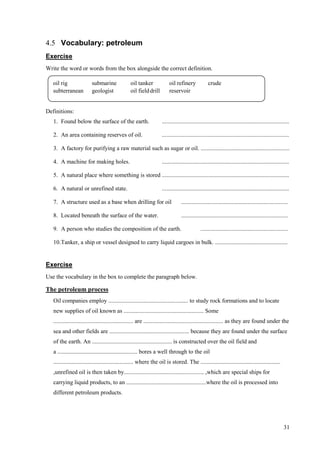 31
4.5 Vocabulary: petroleum
Exercise
Write the word or words from the box alongside the correct definition.
Definitions:
1. Found below the surface of the earth. ......................................................................................
2. An area containing reserves of oil. ......................................................................................
3. A factory for purifying a raw material such as sugar or oil. ............................................................
4. A machine for making holes. ......................................................................................
5. A natural place where something is stored ......................................................................................
6. A natural or unrefined state. ......................................................................................
7. A structure used as a base when drilling for oil ........................................................................
8. Located beneath the surface of the water. ........................................................................
9. A person who studies the composition of the earth. ...........................................................
10.Tanker, a ship or vessel designed to carry liquid cargoes in bulk. .................................................
Exercise
Use the vocabulary in the box to complete the paragraph below.
The petroleum process
Oil companies employ ...................................................... to study rock formations and to locate
new supplies of oil known as ...................................................... Some
...................................................... are ...................................................... as they are found under the
sea and other fields are ...................................................... because they are found under the surface
of the earth. An ...................................................... is constructed over the oil field and
a ...................................................... bores a well through to the oil
...................................................... where the oil is stored. The ......................................................
,unrefined oil is then taken by...................................................... ,which are special ships for
carrying liquid products, to an ......................................................where the oil is processed into
different petroleum products.
oil rig submarine oil tanker oil refinery crude
subterranean geologist oil fielddrill reservoir
 